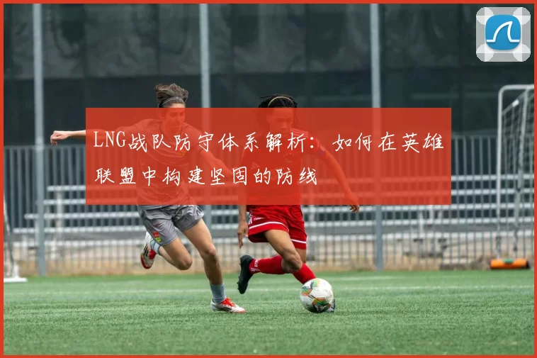 LNG战队防守体系解析：如何在英雄联盟中构建坚固的防线