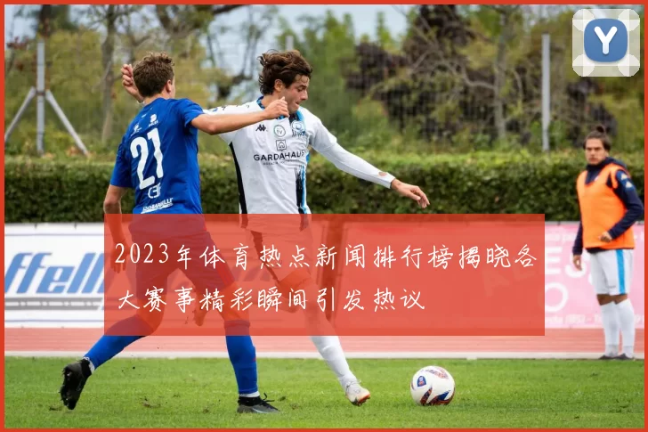 2023年体育热点新闻排行榜揭晓各大赛事精彩瞬间引发热议