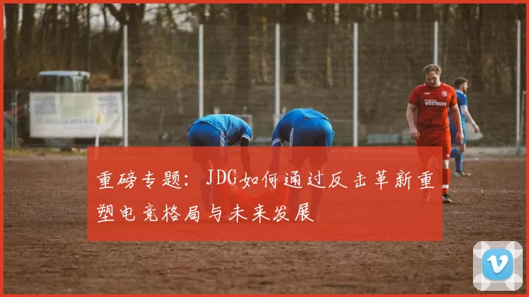 重磅专题：JDG如何通过反击革新重塑电竞格局与未来发展