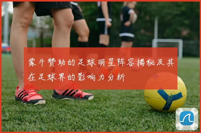 蒙牛赞助的足球明星阵容揭秘及其在足球界的影响力分析
