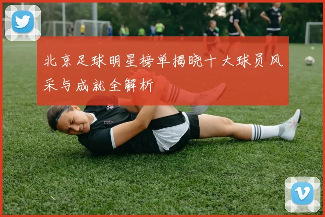 北京足球明星榜单揭晓十大球员风采与成就全解析