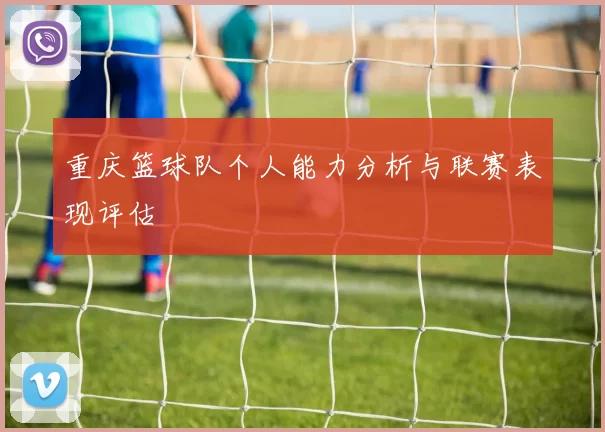 重庆篮球队个人能力分析与联赛表现评估