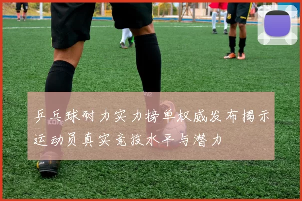 乒乓球耐力实力榜单权威发布揭示运动员真实竞技水平与潜力