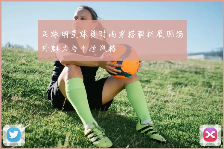 足球明星球员时尚穿搭解析展现场外魅力与个性风格
