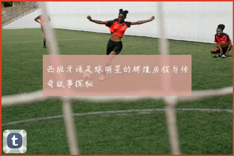 西班牙语足球明星的辉煌历程与传奇故事探秘