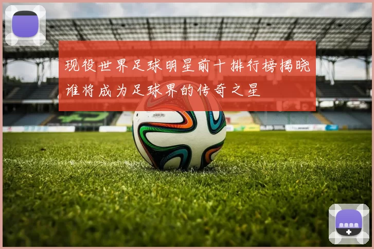 现役世界足球明星前十排行榜揭晓谁将成为足球界的传奇之星