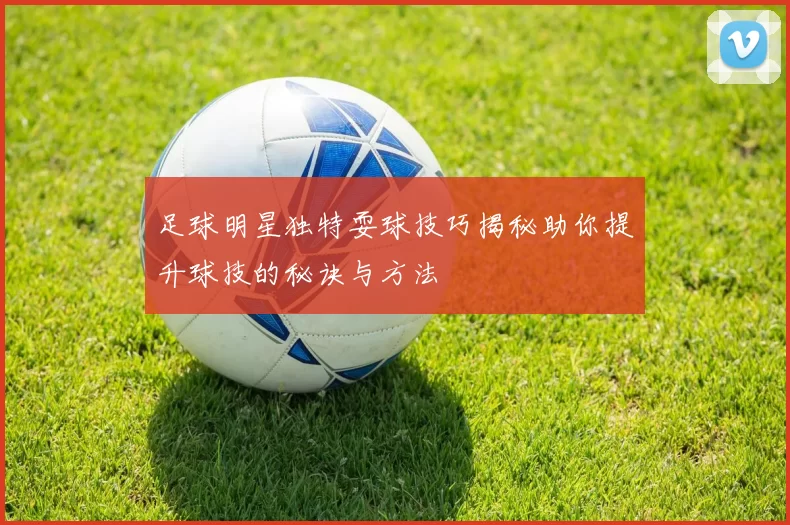 足球明星独特耍球技巧揭秘助你提升球技的秘诀与方法