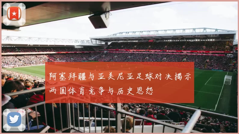 阿塞拜疆与亚美尼亚足球对决揭示两国体育竞争与历史恩怨