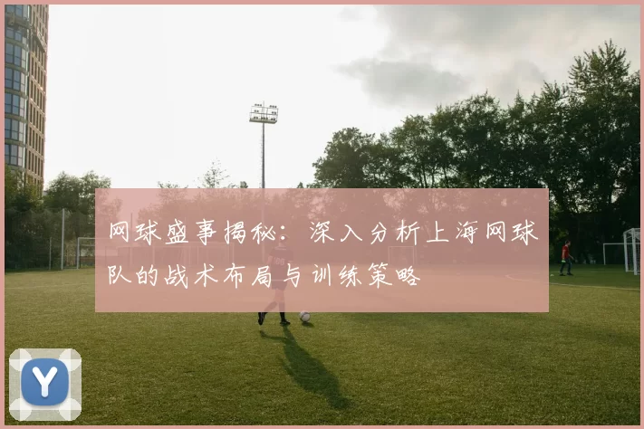 网球盛事揭秘：深入分析上海网球队的战术布局与训练策略
