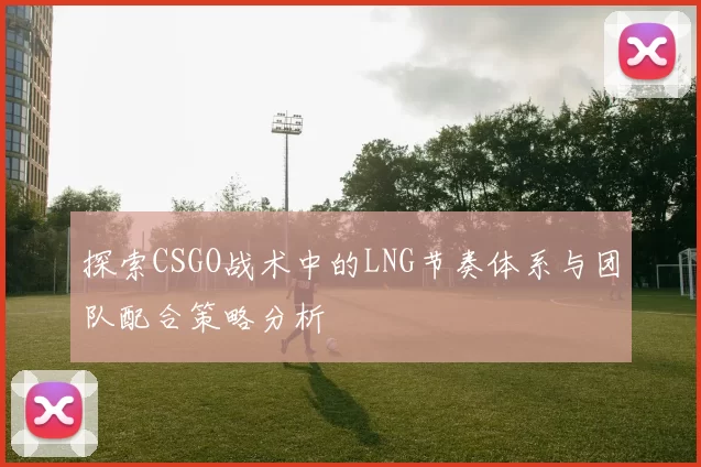 探索CSGO战术中的LNG节奏体系与团队配合策略分析
