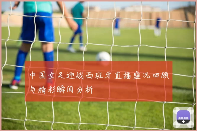 中国女足迎战西班牙直播盛况回顾与精彩瞬间分析