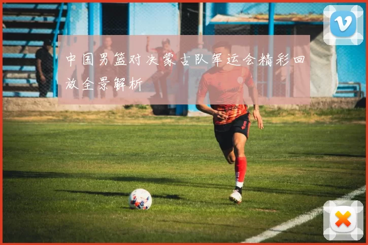 中国男篮对决蒙古队军运会精彩回放全景解析