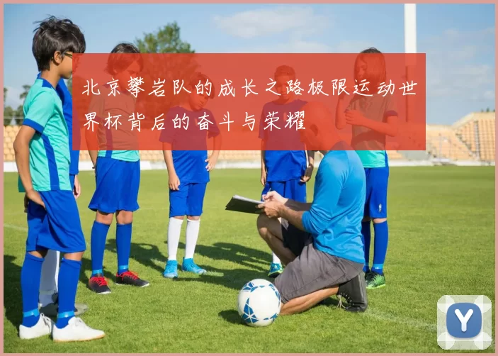 北京攀岩队的成长之路极限运动世界杯背后的奋斗与荣耀