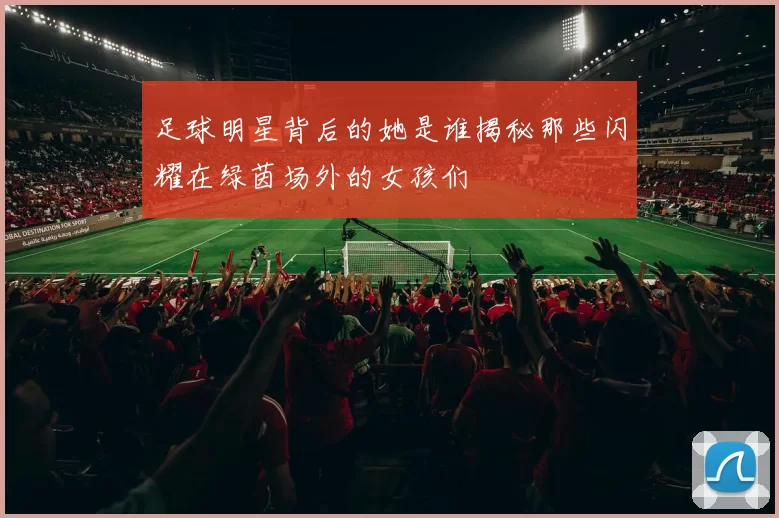 足球明星背后的她是谁揭秘那些闪耀在绿茵场外的女孩们