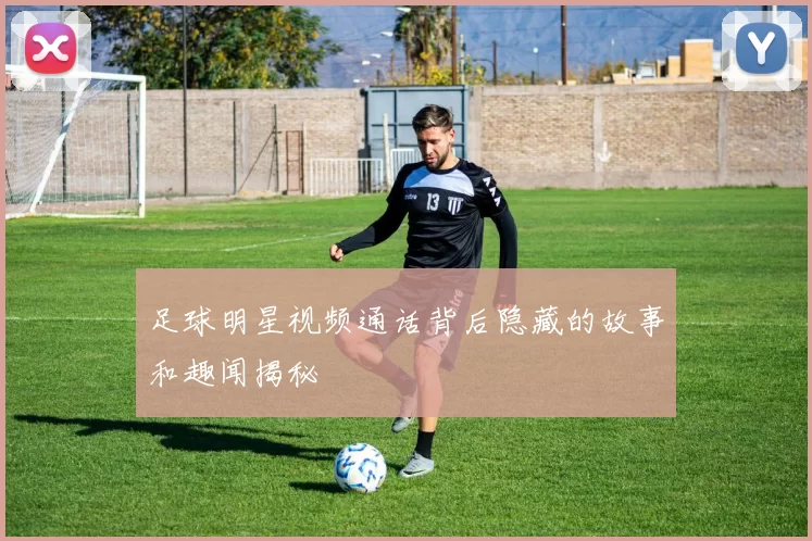 足球明星视频通话背后隐藏的故事和趣闻揭秘