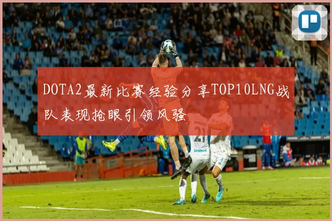 DOTA2最新比赛经验分享TOP10LNG战队表现抢眼引领风骚