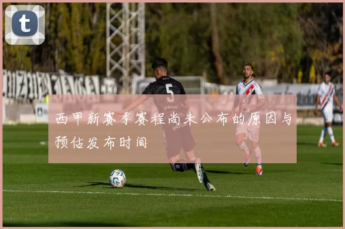 西甲新赛季赛程尚未公布的原因与预估发布时间